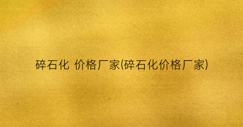 碎石化 价格厂家(碎石化价格厂家)